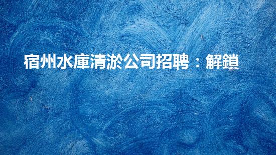 宿州水庫清淤公司招聘：解鎖水域奇跡，加入我們！
